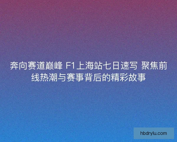奔向赛道巅峰 F1上海站七日速写 聚焦前线热潮与赛事背后的精彩故事