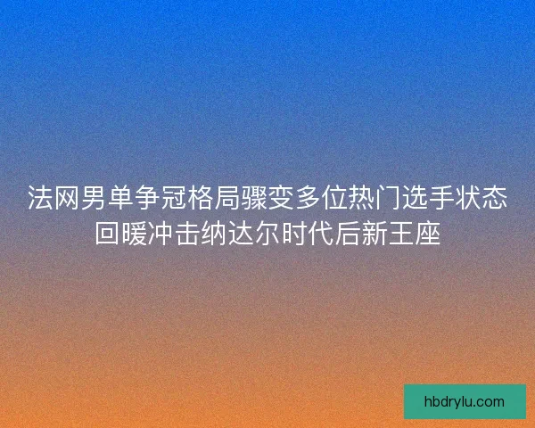 法网男单争冠格局骤变多位热门选手状态回暖冲击纳达尔时代后新王座